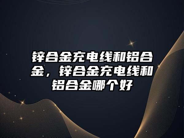 鋅合金充電線和鋁合金，鋅合金充電線和鋁合金哪個(gè)好