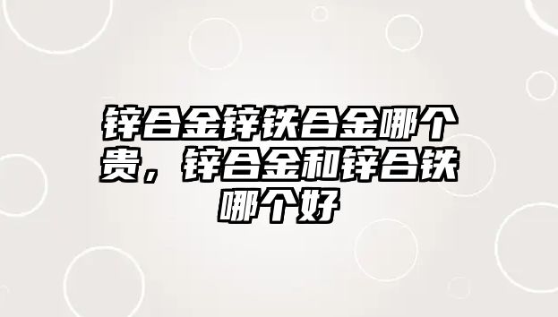 鋅合金鋅鐵合金哪個貴，鋅合金和鋅合鐵哪個好