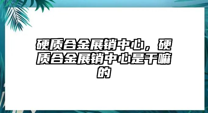 硬質(zhì)合金展銷(xiāo)中心，硬質(zhì)合金展銷(xiāo)中心是干嘛的