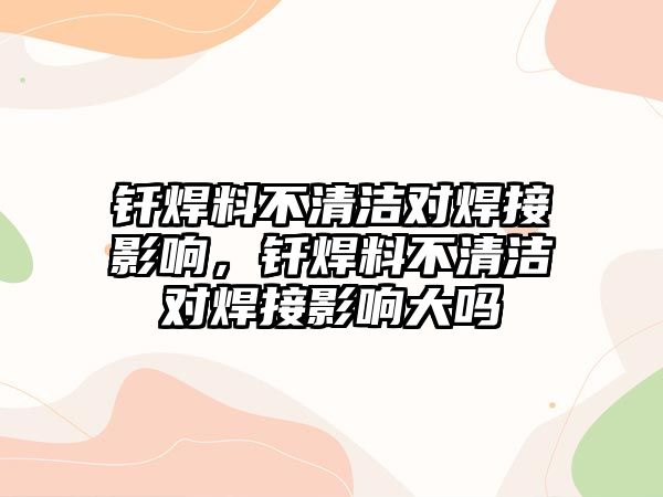 釬焊料不清潔對焊接影響，釬焊料不清潔對焊接影響大嗎