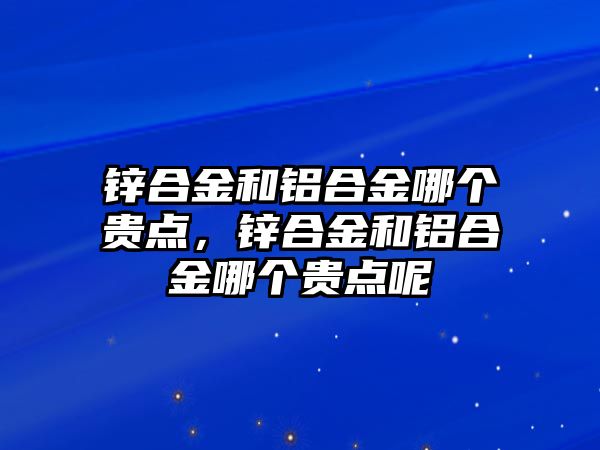 鋅合金和鋁合金哪個貴點，鋅合金和鋁合金哪個貴點呢