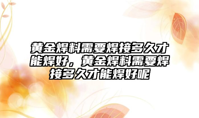 黃金焊料需要焊接多久才能焊好，黃金焊料需要焊接多久才能焊好呢