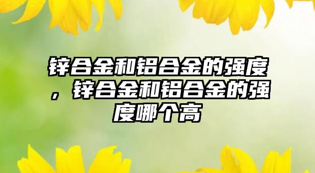 鋅合金和鋁合金的強度，鋅合金和鋁合金的強度哪個高