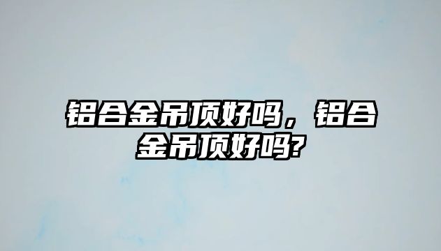 鋁合金吊頂好嗎，鋁合金吊頂好嗎?