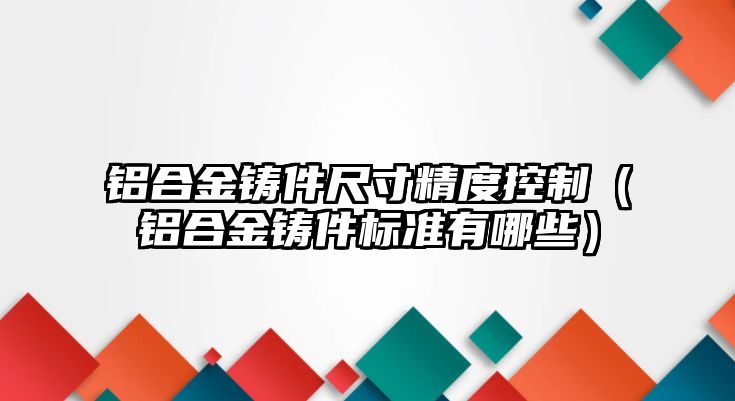 鋁合金鑄件尺寸精度控制（鋁合金鑄件標(biāo)準(zhǔn)有哪些）