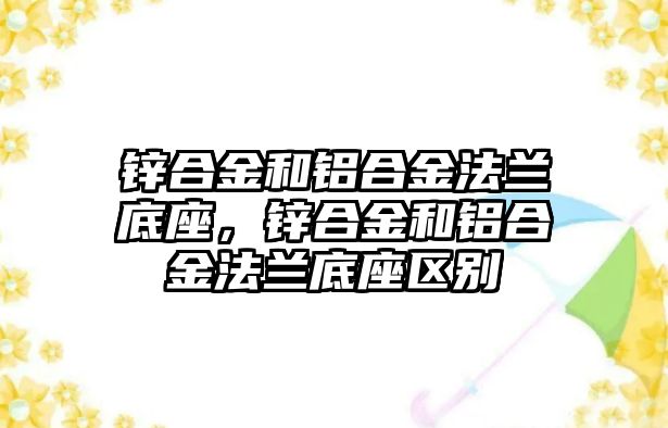 鋅合金和鋁合金法蘭底座，鋅合金和鋁合金法蘭底座區(qū)別