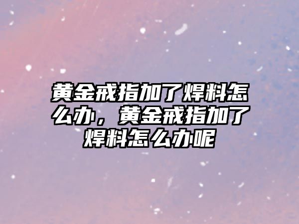 黃金戒指加了焊料怎么辦，黃金戒指加了焊料怎么辦呢