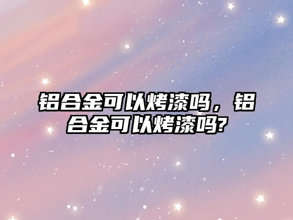 鋁合金可以烤漆嗎，鋁合金可以烤漆嗎?