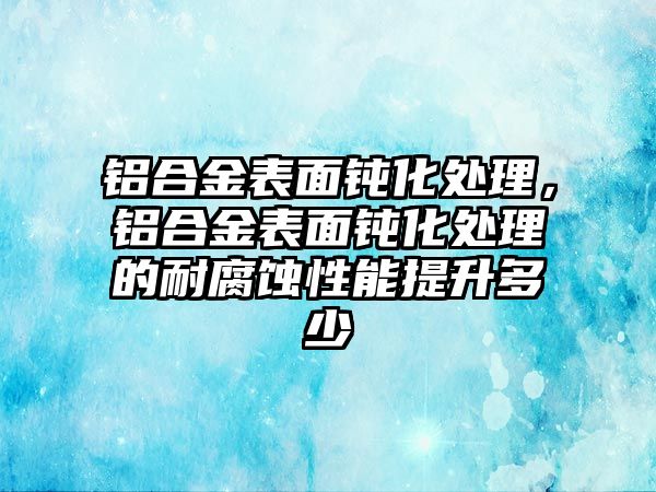 鋁合金表面鈍化處理，鋁合金表面鈍化處理的耐腐蝕性能提升多少