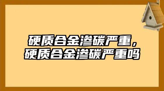 硬質(zhì)合金滲碳嚴(yán)重，硬質(zhì)合金滲碳嚴(yán)重嗎