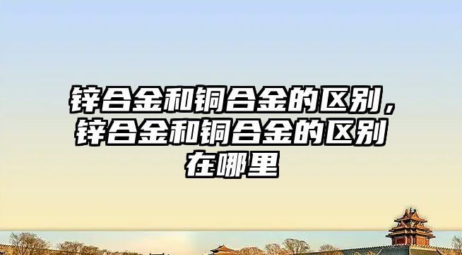 鋅合金和銅合金的區(qū)別，鋅合金和銅合金的區(qū)別在哪里