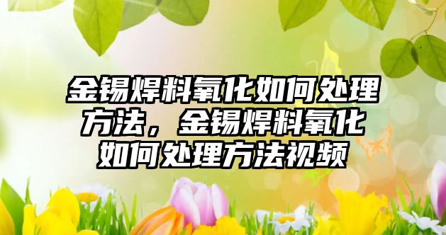 金錫焊料氧化如何處理方法，金錫焊料氧化如何處理方法視頻