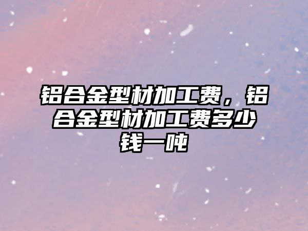 鋁合金型材加工費(fèi)，鋁合金型材加工費(fèi)多少錢(qián)一噸