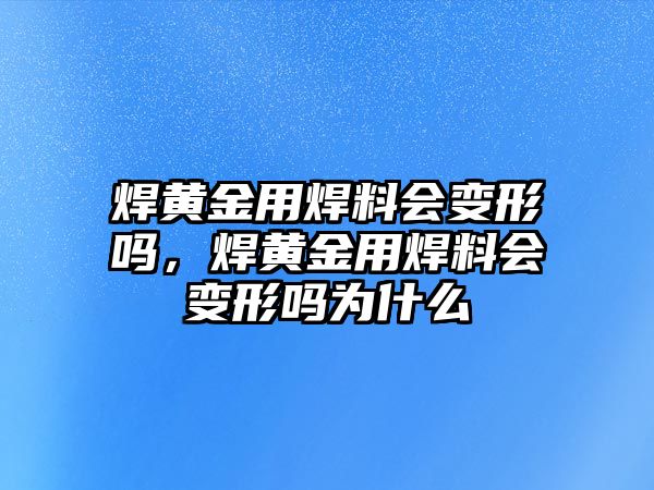 焊黃金用焊料會變形嗎，焊黃金用焊料會變形嗎為什么