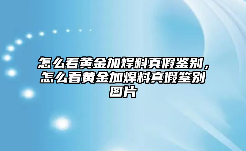 怎么看黃金加焊料真假鑒別，怎么看黃金加焊料真假鑒別圖片