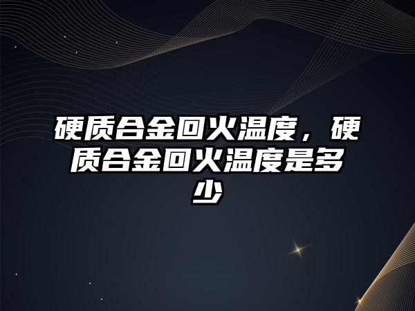 硬質合金回火溫度，硬質合金回火溫度是多少