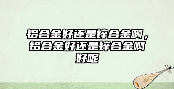 鋁合金好還是鋅合金啊，鋁合金好還是鋅合金啊好呢