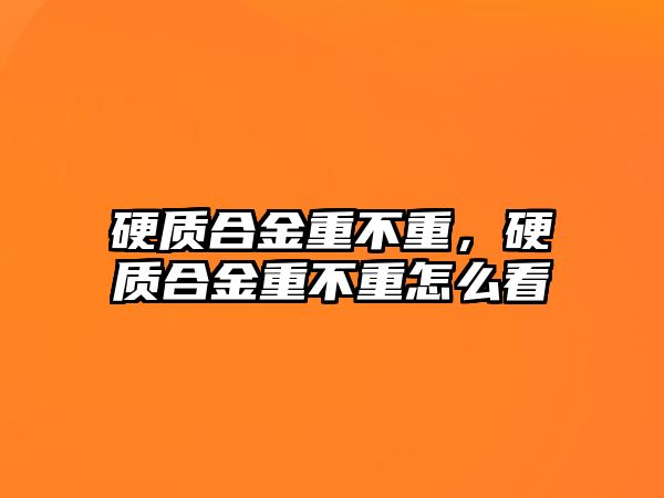 硬質合金重不重，硬質合金重不重怎么看