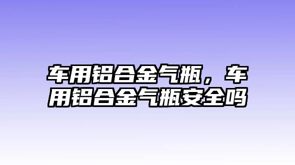 車用鋁合金氣瓶，車用鋁合金氣瓶安全嗎