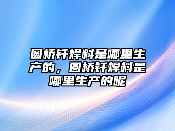 圓橋釬焊料是哪里生產的，圓橋釬焊料是哪里生產的呢