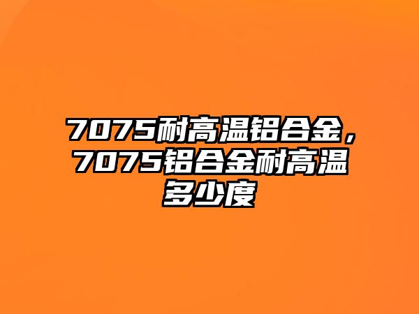 7075耐高溫鋁合金，7075鋁合金耐高溫多少度