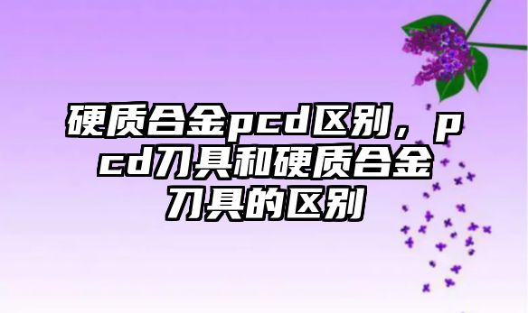 硬質(zhì)合金pcd區(qū)別，pcd刀具和硬質(zhì)合金刀具的區(qū)別