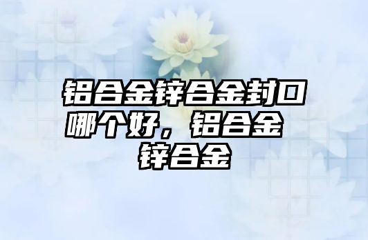 鋁合金鋅合金封口哪個(gè)好，鋁合金 鋅合金