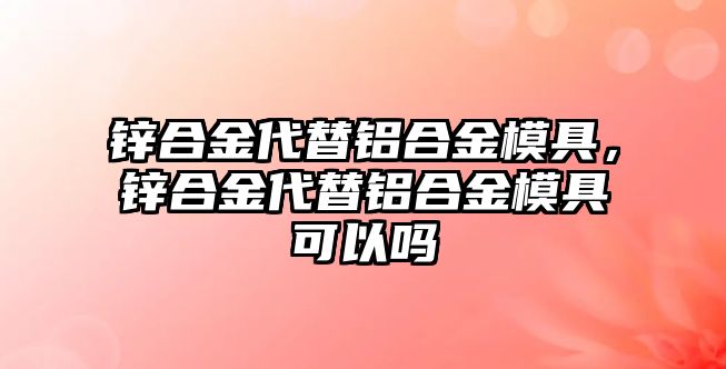 鋅合金代替鋁合金模具，鋅合金代替鋁合金模具可以嗎