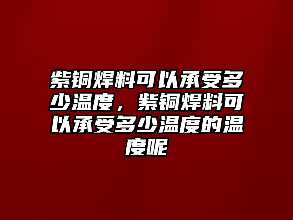 紫銅焊料可以承受多少溫度，紫銅焊料可以承受多少溫度的溫度呢