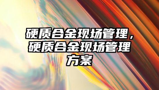 硬質(zhì)合金現(xiàn)場管理，硬質(zhì)合金現(xiàn)場管理方案