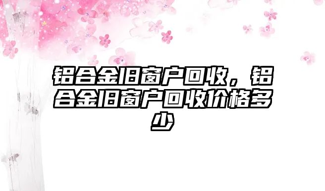 鋁合金舊窗戶(hù)回收，鋁合金舊窗戶(hù)回收價(jià)格多少