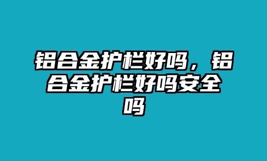 鋁合金護欄好嗎，鋁合金護欄好嗎安全嗎