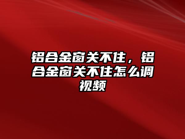 鋁合金窗關(guān)不住，鋁合金窗關(guān)不住怎么調(diào)視頻