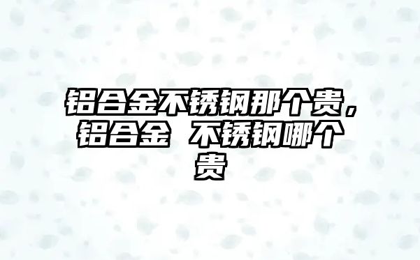 鋁合金不銹鋼那個(gè)貴，鋁合金 不銹鋼哪個(gè)貴