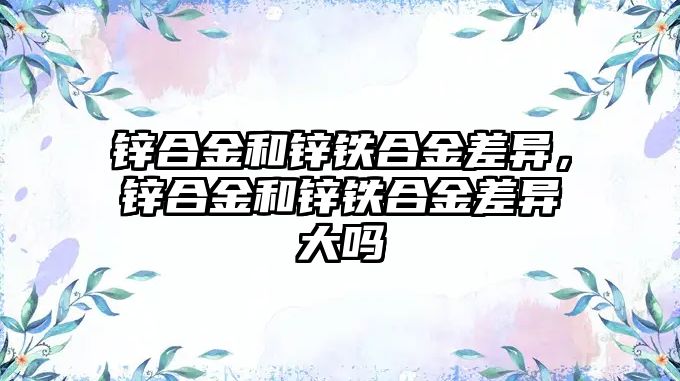 鋅合金和鋅鐵合金差異，鋅合金和鋅鐵合金差異大嗎