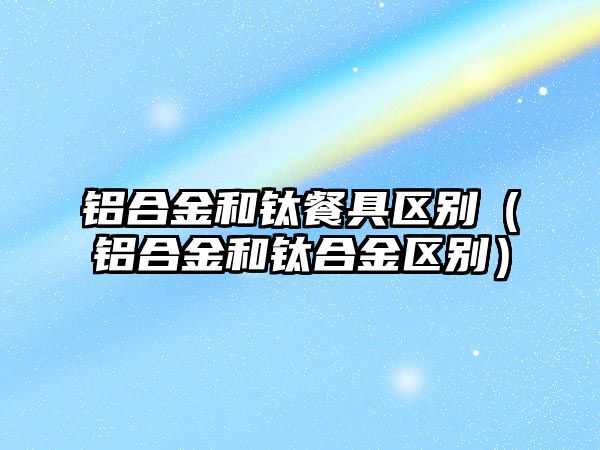 鋁合金和鈦餐具區(qū)別（鋁合金和鈦合金區(qū)別）