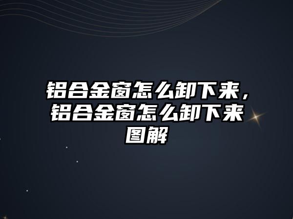 鋁合金窗怎么卸下來，鋁合金窗怎么卸下來圖解