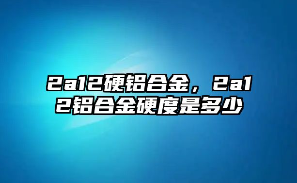 2a12硬鋁合金，2a12鋁合金硬度是多少