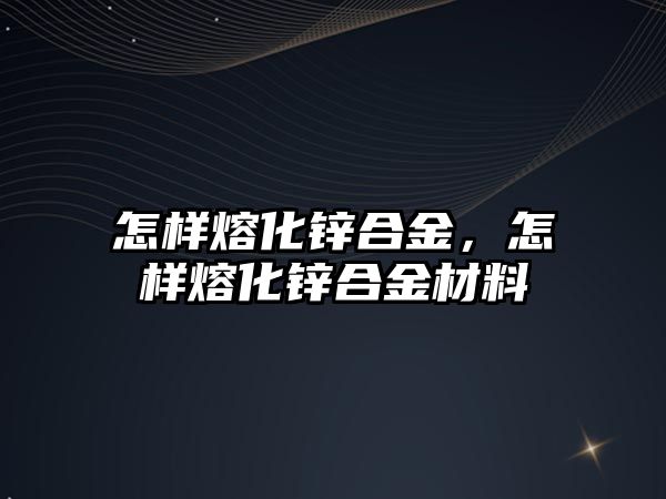 怎樣熔化鋅合金，怎樣熔化鋅合金材料