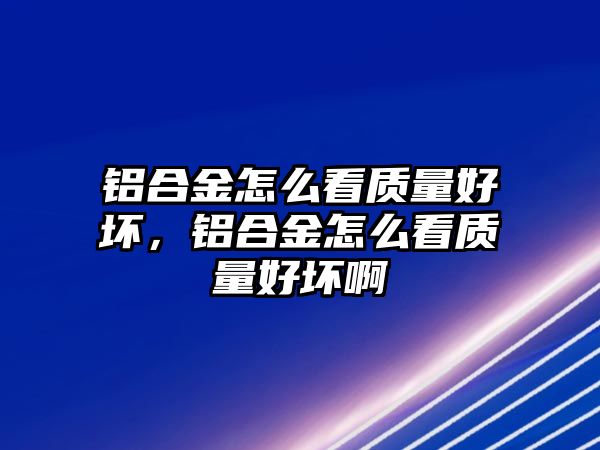 鋁合金怎么看質(zhì)量好壞，鋁合金怎么看質(zhì)量好壞啊