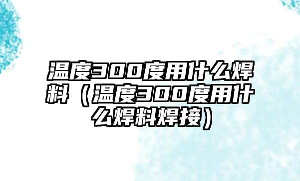 溫度300度用什么焊料（溫度300度用什么焊料焊接）