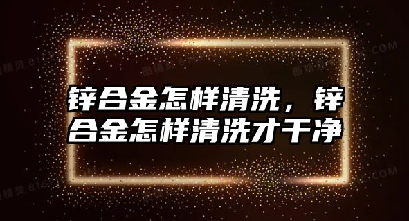 鋅合金怎樣清洗，鋅合金怎樣清洗才干凈