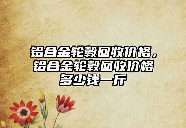 鋁合金輪轂回收價格，鋁合金輪轂回收價格多少錢一斤