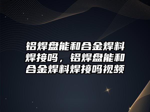 鋁焊盤能和合金焊料焊接嗎，鋁焊盤能和合金焊料焊接嗎視頻