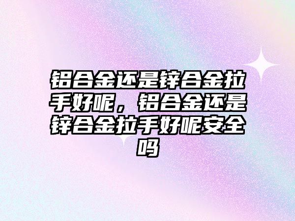 鋁合金還是鋅合金拉手好呢，鋁合金還是鋅合金拉手好呢安全嗎