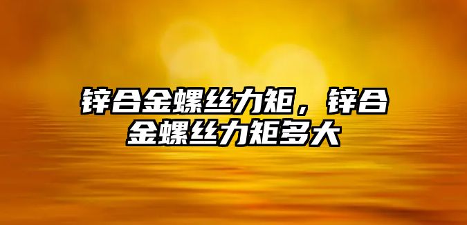 鋅合金螺絲力矩，鋅合金螺絲力矩多大