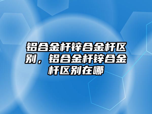 鋁合金桿鋅合金桿區(qū)別，鋁合金桿鋅合金桿區(qū)別在哪