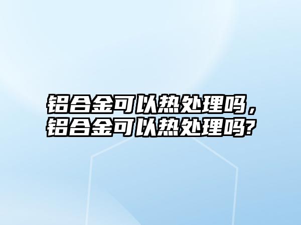 鋁合金可以熱處理嗎，鋁合金可以熱處理嗎?