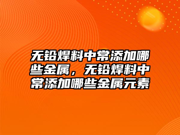 無鉛焊料中常添加哪些金屬，無鉛焊料中常添加哪些金屬元素