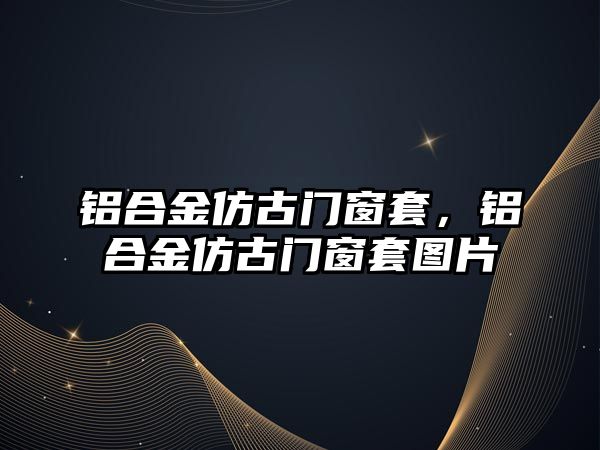 鋁合金仿古門窗套，鋁合金仿古門窗套圖片